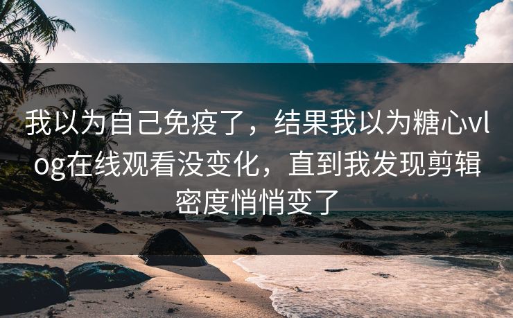 我以为自己免疫了，结果我以为糖心vlog在线观看没变化，直到我发现剪辑密度悄悄变了