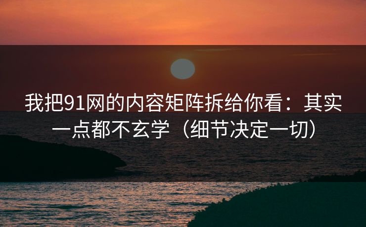 我把91网的内容矩阵拆给你看：其实一点都不玄学（细节决定一切）