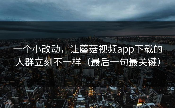 一个小改动，让蘑菇视频app下载的人群立刻不一样（最后一句最关键）