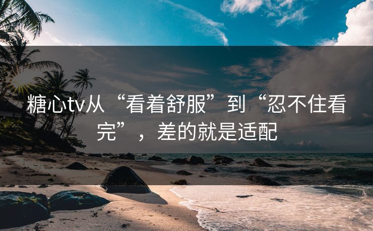 糖心tv从“看着舒服”到“忍不住看完”，差的就是适配