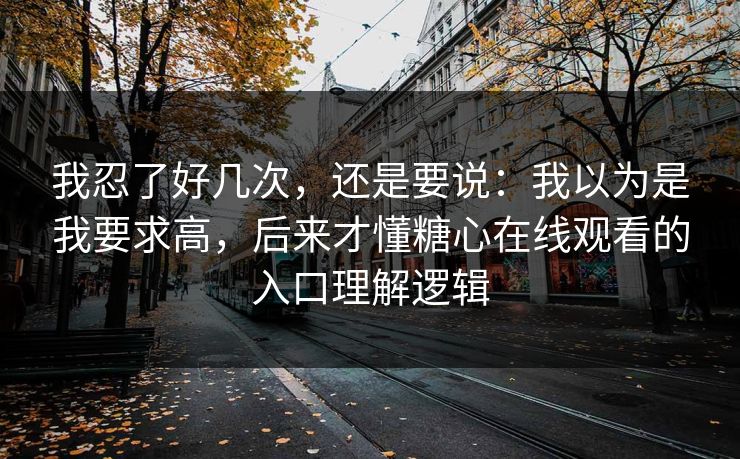 我忍了好几次，还是要说：我以为是我要求高，后来才懂糖心在线观看的入口理解逻辑