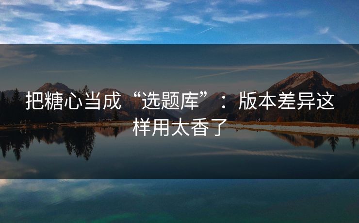 把糖心当成“选题库”：版本差异这样用太香了