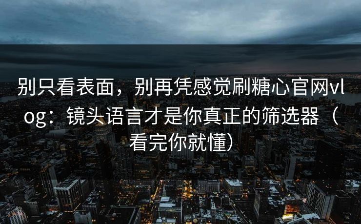 别只看表面，别再凭感觉刷糖心官网vlog：镜头语言才是你真正的筛选器（看完你就懂）