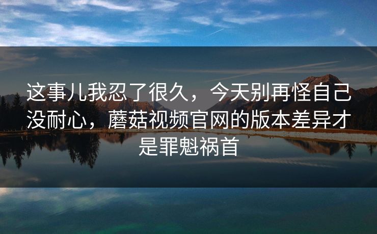 这事儿我忍了很久，今天别再怪自己没耐心，蘑菇视频官网的版本差异才是罪魁祸首