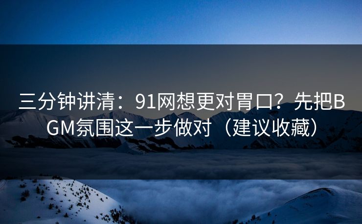 三分钟讲清：91网想更对胃口？先把BGM氛围这一步做对（建议收藏）
