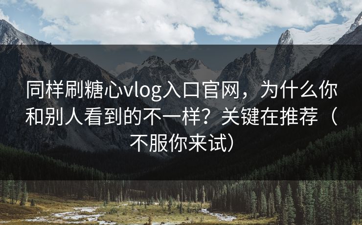 同样刷糖心vlog入口官网，为什么你和别人看到的不一样？关键在推荐（不服你来试）