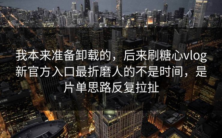 我本来准备卸载的，后来刷糖心vlog新官方入口最折磨人的不是时间，是片单思路反复拉扯
