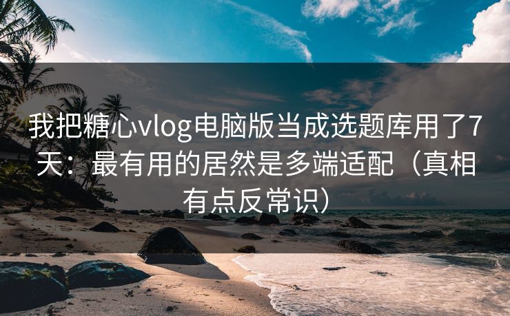 我把糖心vlog电脑版当成选题库用了7天：最有用的居然是多端适配（真相有点反常识）