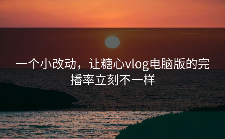 一个小改动，让糖心vlog电脑版的完播率立刻不一样