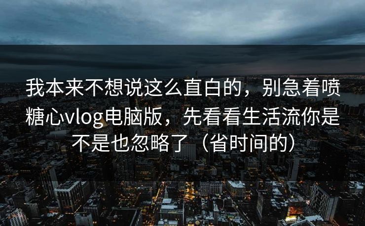 我本来不想说这么直白的，别急着喷糖心vlog电脑版，先看看生活流你是不是也忽略了（省时间的）