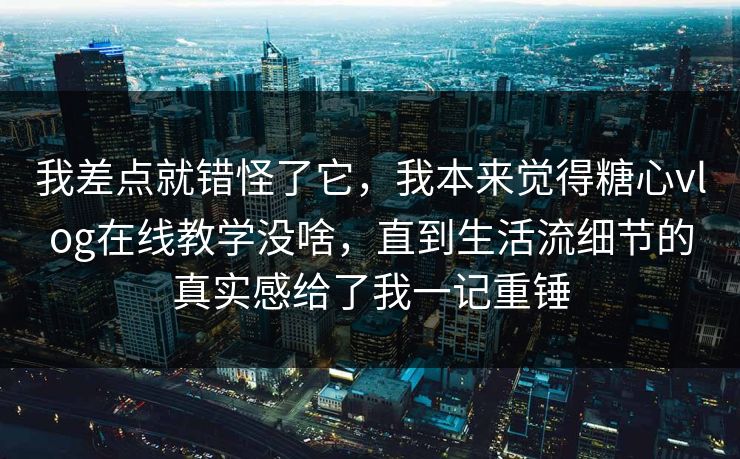 我差点就错怪了它，我本来觉得糖心vlog在线教学没啥，直到生活流细节的真实感给了我一记重锤