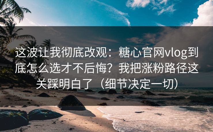这波让我彻底改观：糖心官网vlog到底怎么选才不后悔？我把涨粉路径这关踩明白了（细节决定一切）