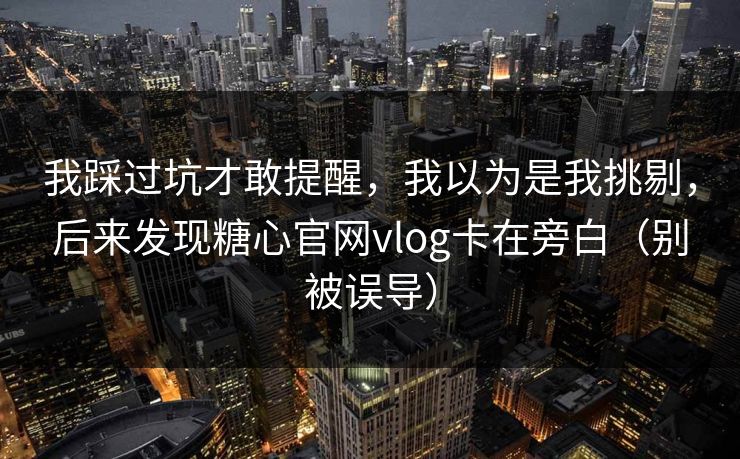 我踩过坑才敢提醒，我以为是我挑剔，后来发现糖心官网vlog卡在旁白（别被误导）