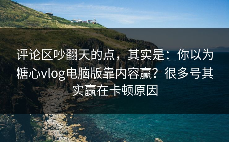 评论区吵翻天的点，其实是：你以为糖心vlog电脑版靠内容赢？很多号其实赢在卡顿原因
