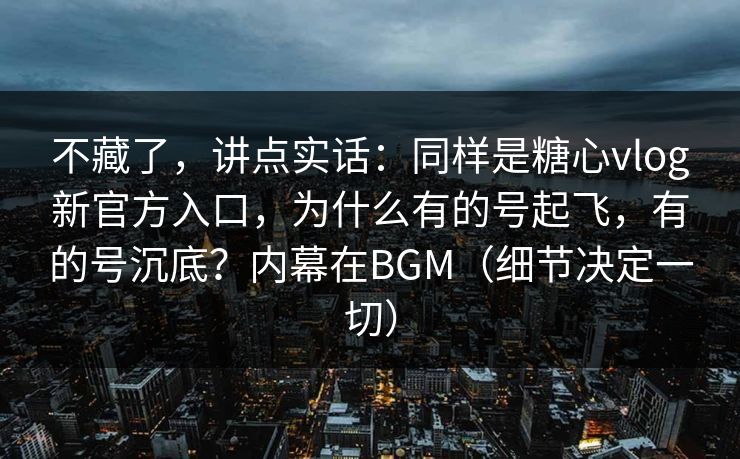 不藏了，讲点实话：同样是糖心vlog新官方入口，为什么有的号起飞，有的号沉底？内幕在BGM（细节决定一切）