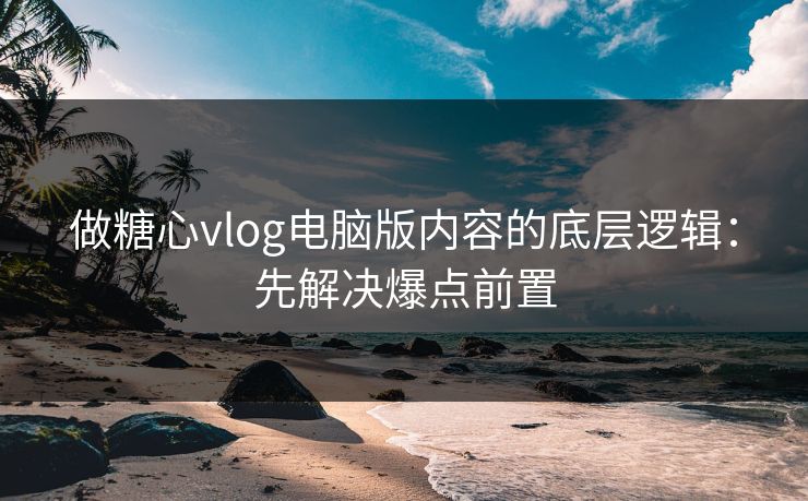 做糖心vlog电脑版内容的底层逻辑：先解决爆点前置
