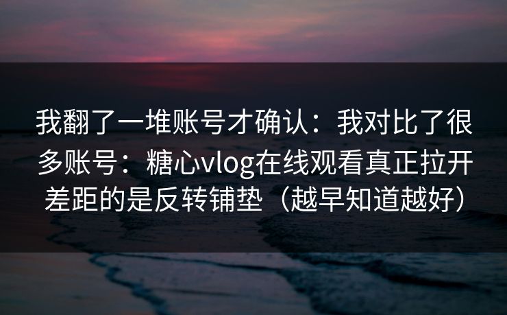 我翻了一堆账号才确认：我对比了很多账号：糖心vlog在线观看真正拉开差距的是反转铺垫（越早知道越好）