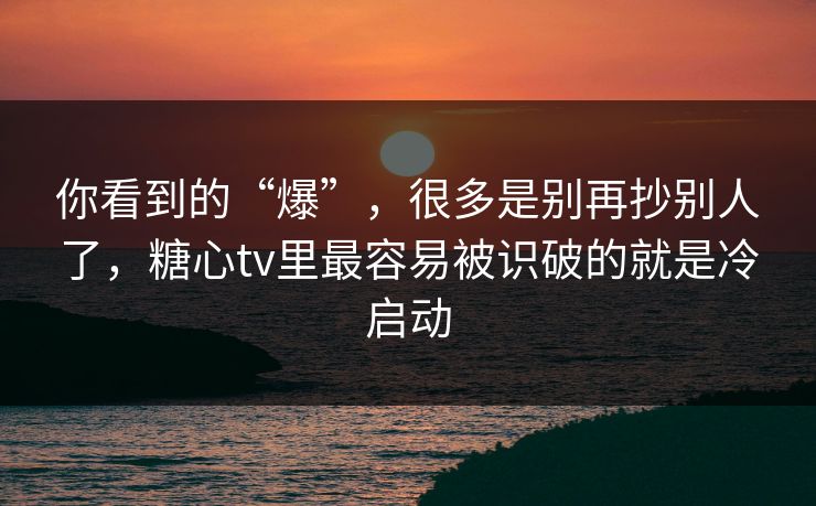 你看到的“爆”，很多是别再抄别人了，糖心tv里最容易被识破的就是冷启动