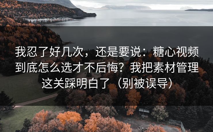 我忍了好几次，还是要说：糖心视频到底怎么选才不后悔？我把素材管理这关踩明白了（别被误导）