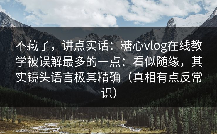 不藏了，讲点实话：糖心vlog在线教学被误解最多的一点：看似随缘，其实镜头语言极其精确（真相有点反常识）