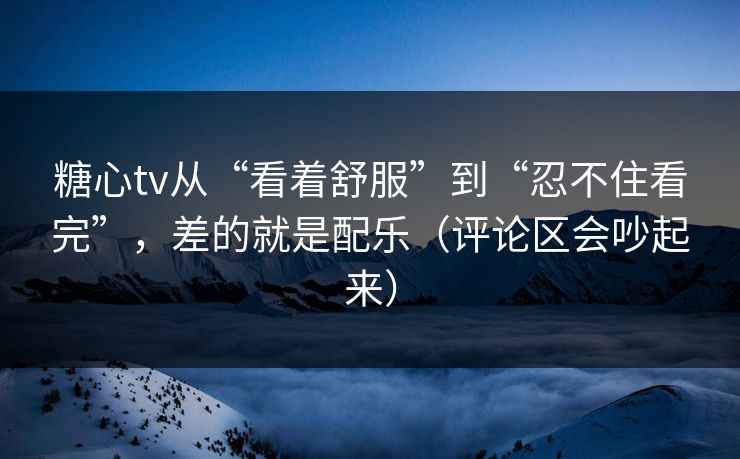 糖心tv从“看着舒服”到“忍不住看完”，差的就是配乐（评论区会吵起来）
