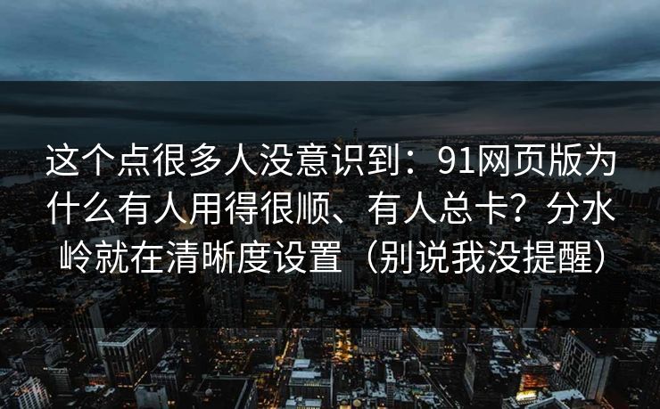 这个点很多人没意识到：91网页版为什么有人用得很顺、有人总卡？分水岭就在清晰度设置（别说我没提醒）