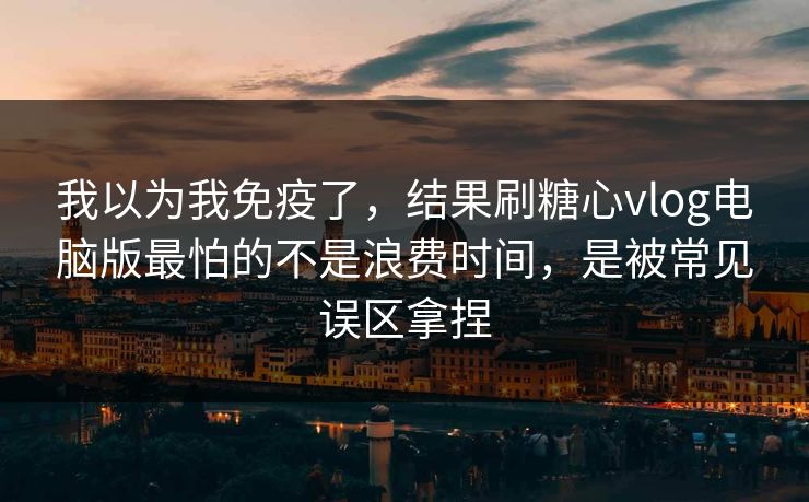 我以为我免疫了，结果刷糖心vlog电脑版最怕的不是浪费时间，是被常见误区拿捏