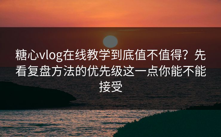 糖心vlog在线教学到底值不值得？先看复盘方法的优先级这一点你能不能接受