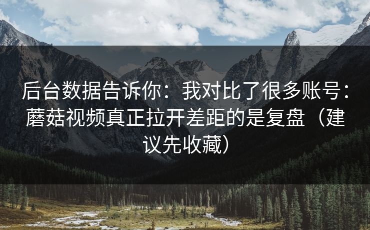 后台数据告诉你：我对比了很多账号：蘑菇视频真正拉开差距的是复盘（建议先收藏）