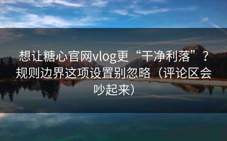 想让糖心官网vlog更“干净利落”？规则边界这项设置别忽略（评论区会吵起来）