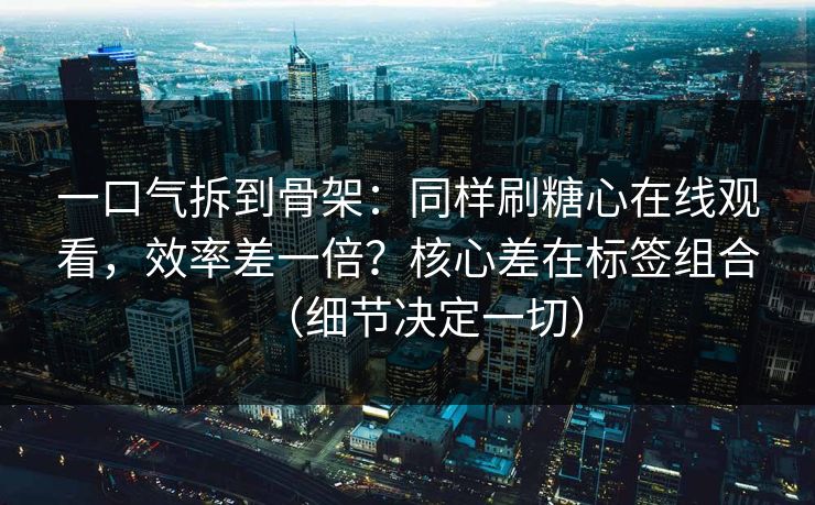 一口气拆到骨架：同样刷糖心在线观看，效率差一倍？核心差在标签组合（细节决定一切）