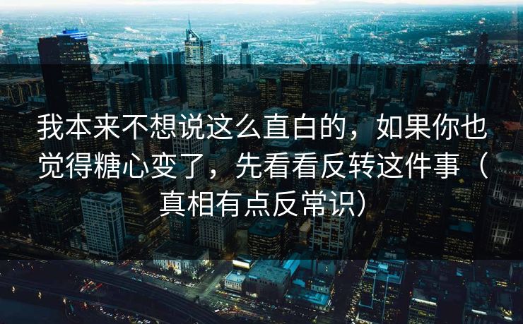 我本来不想说这么直白的，如果你也觉得糖心变了，先看看反转这件事（真相有点反常识）