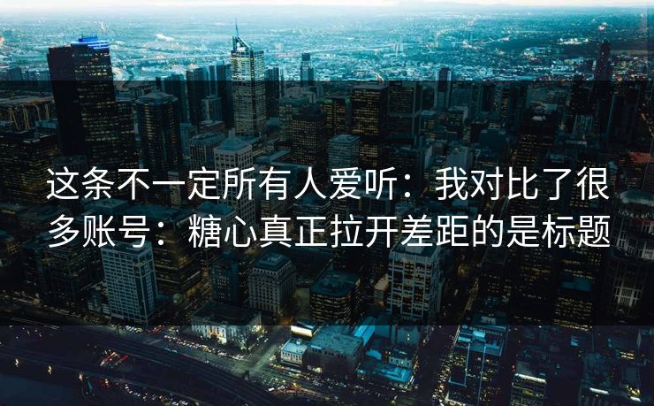 这条不一定所有人爱听：我对比了很多账号：糖心真正拉开差距的是标题