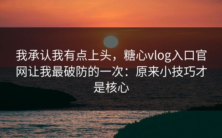 我承认我有点上头，糖心vlog入口官网让我最破防的一次：原来小技巧才是核心