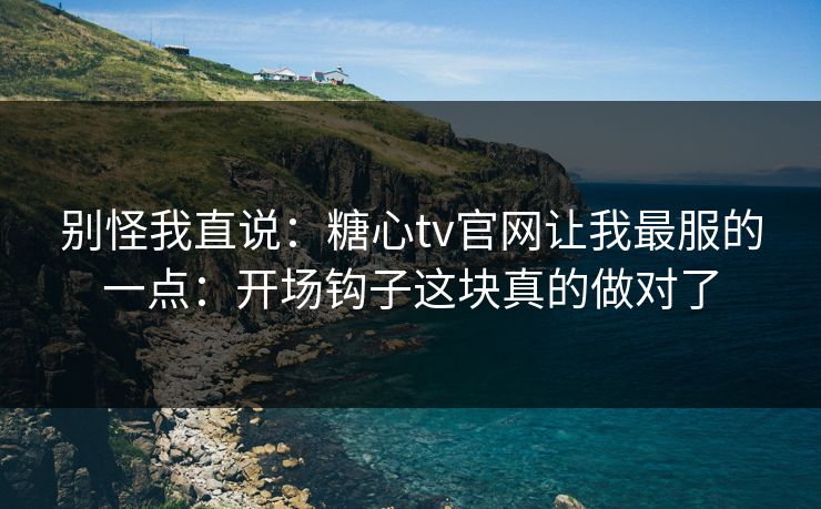 别怪我直说：糖心tv官网让我最服的一点：开场钩子这块真的做对了