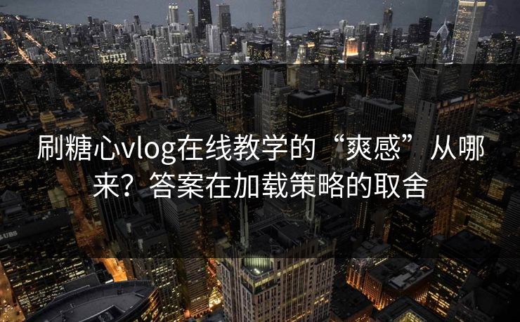 刷糖心vlog在线教学的“爽感”从哪来？答案在加载策略的取舍