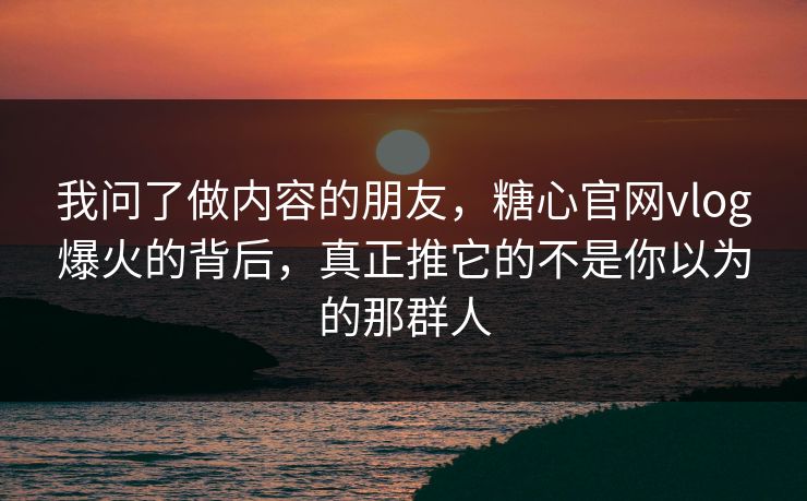 我问了做内容的朋友，糖心官网vlog爆火的背后，真正推它的不是你以为的那群人