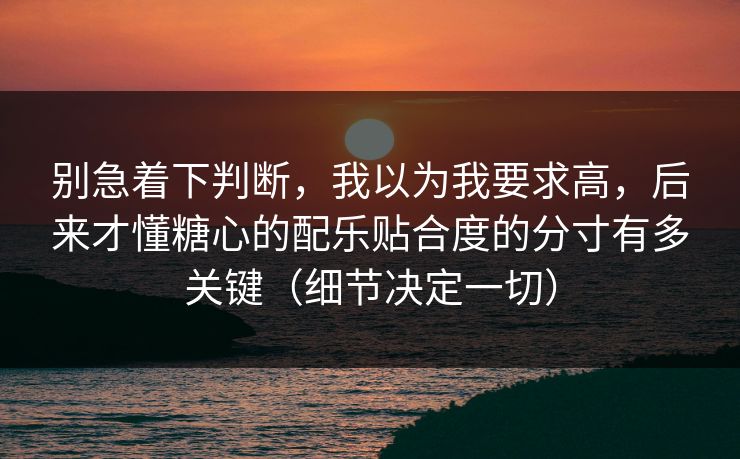 别急着下判断，我以为我要求高，后来才懂糖心的配乐贴合度的分寸有多关键（细节决定一切）