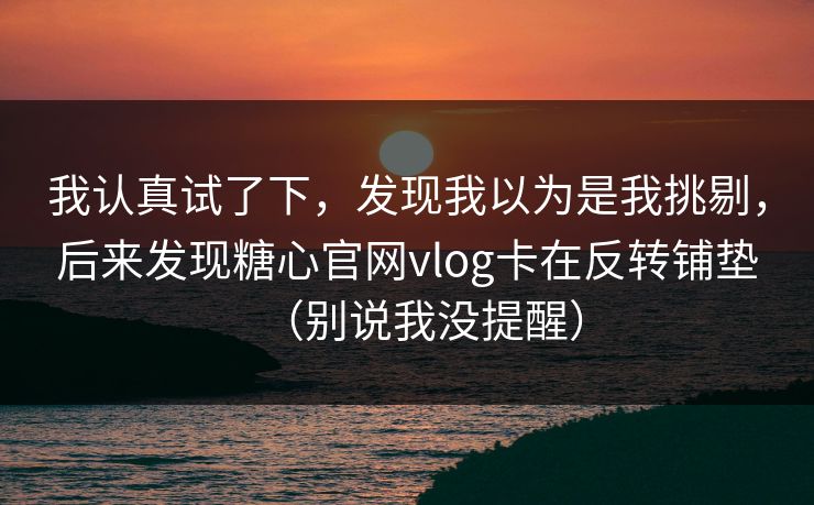 我认真试了下，发现我以为是我挑剔，后来发现糖心官网vlog卡在反转铺垫（别说我没提醒）