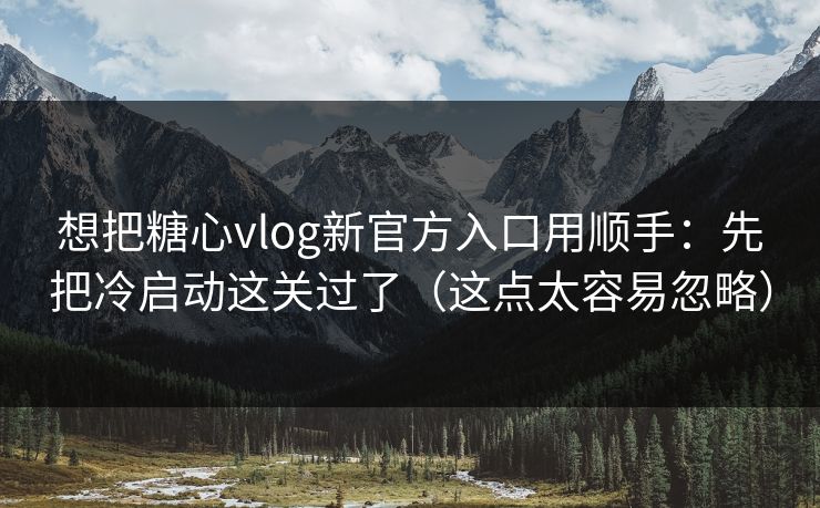想把糖心vlog新官方入口用顺手：先把冷启动这关过了（这点太容易忽略）