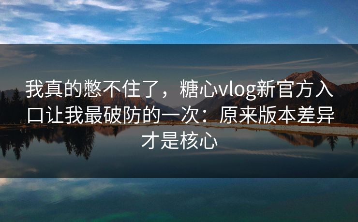 我真的憋不住了，糖心vlog新官方入口让我最破防的一次：原来版本差异才是核心