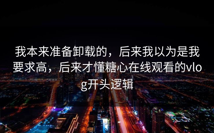 我本来准备卸载的，后来我以为是我要求高，后来才懂糖心在线观看的vlog开头逻辑
