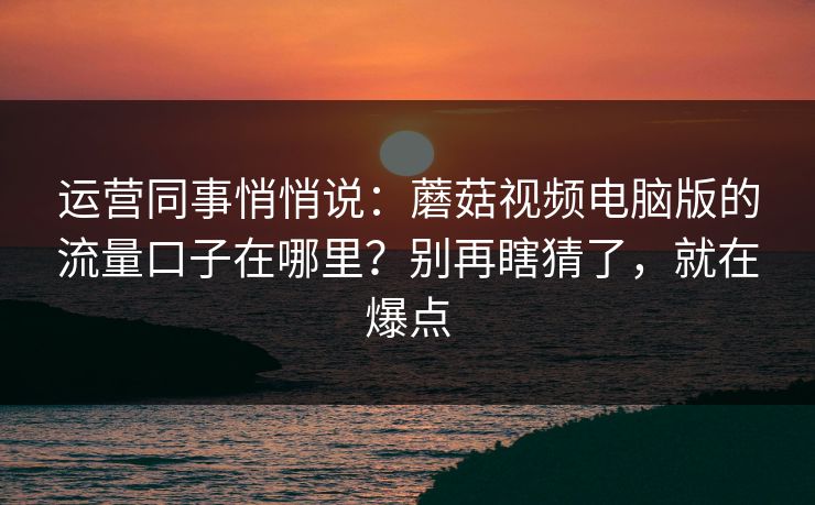 运营同事悄悄说：蘑菇视频电脑版的流量口子在哪里？别再瞎猜了，就在爆点