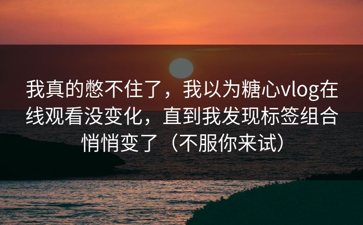 我真的憋不住了，我以为糖心vlog在线观看没变化，直到我发现标签组合悄悄变了（不服你来试）