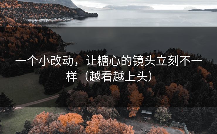 一个小改动，让糖心的镜头立刻不一样（越看越上头）