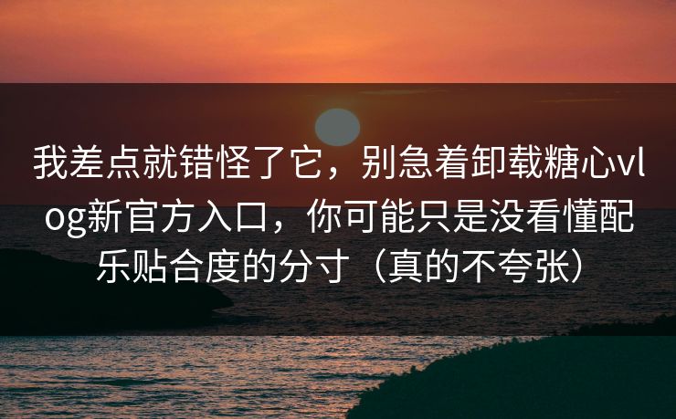 我差点就错怪了它，别急着卸载糖心vlog新官方入口，你可能只是没看懂配乐贴合度的分寸（真的不夸张）
