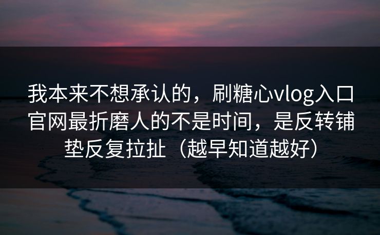 我本来不想承认的，刷糖心vlog入口官网最折磨人的不是时间，是反转铺垫反复拉扯（越早知道越好）