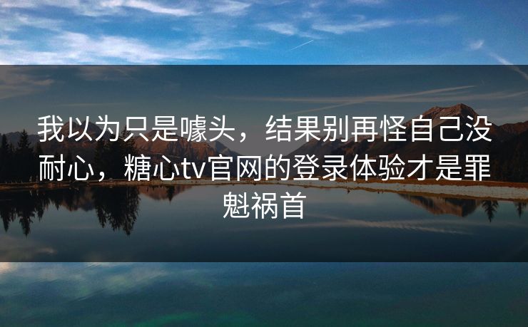 我以为只是噱头，结果别再怪自己没耐心，糖心tv官网的登录体验才是罪魁祸首