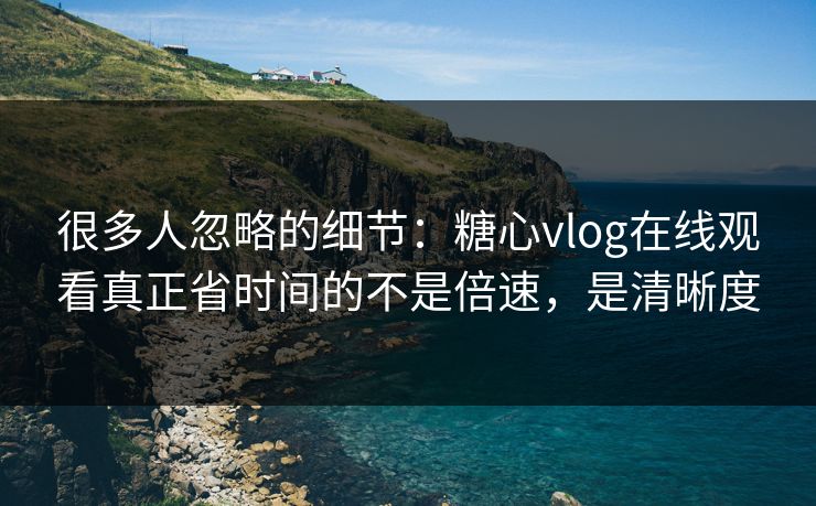 很多人忽略的细节：糖心vlog在线观看真正省时间的不是倍速，是清晰度