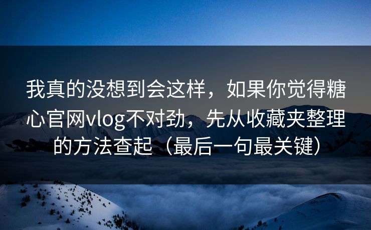 我真的没想到会这样，如果你觉得糖心官网vlog不对劲，先从收藏夹整理的方法查起（最后一句最关键）